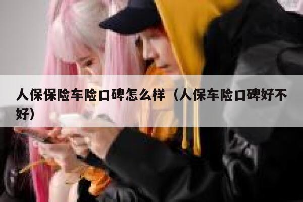 人保保险车险口碑怎么样（人保车险口碑好不好） 第1张