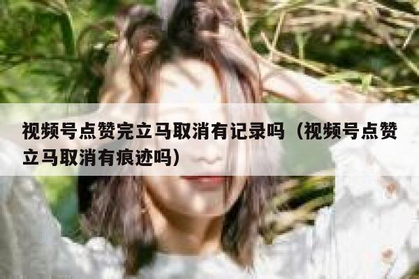 视频号点赞完立马取消有记录吗(视频号点赞立马取消有痕迹吗) 第1张 视频号点赞完立马取消有记录吗(视频号点赞立马取消有痕迹吗) 第1张