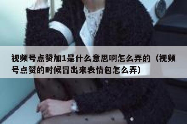 视频号点赞加1是什么意思啊怎么弄的（视频号点赞的时候冒出来表情包怎么弄） 第1张