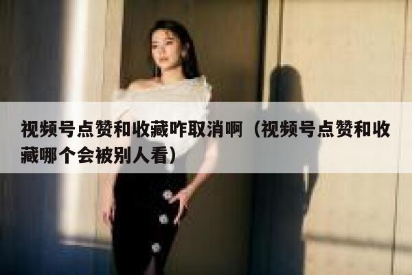 视频号点赞和收藏咋取消啊(视频号点赞和收藏哪个会被别人看) 第1张 视频号点赞和收藏咋取消啊(视频号点赞和收藏哪个会被别人看) 第1张
