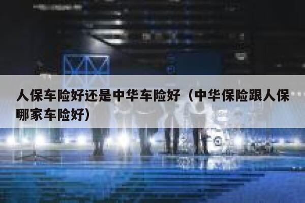 人保车险好还是中华车险好(中华保险跟人保哪家车险好) 第1张 人保车险好还是中华车险好(中华保险跟人保哪家车险好) 第1张