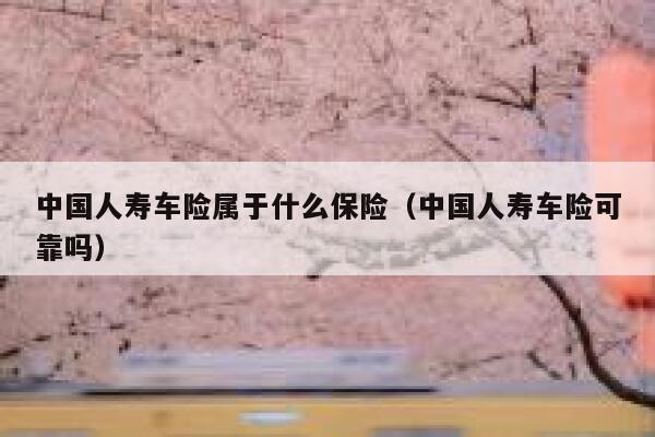 中国人寿车险属于什么保险（中国人寿车险可靠吗） 第1张