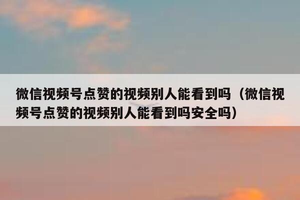 微信视频号点赞的视频别人能看到吗（微信视频号点赞的视频别人能看到吗安全吗） 第1张
