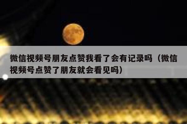 微信视频号朋友点赞我看了会有记录吗（微信视频号点赞了朋友就会看见吗） 第1张