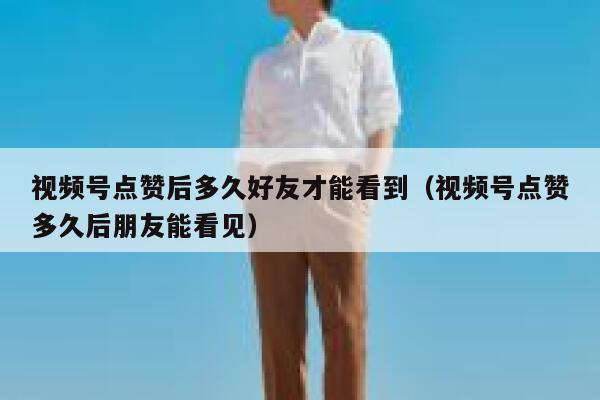 视频号点赞后多久好友才能看到（视频号点赞多久后朋友能看见） 第1张