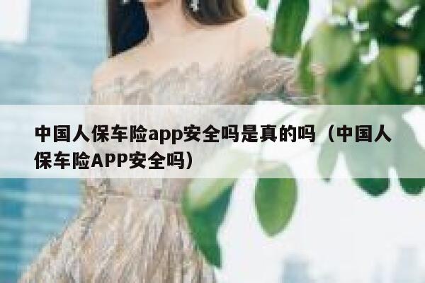中国人保车险app安全吗是真的吗(中国人保车险APP安全吗) 第1张 中国人保车险app安全吗是真的吗(中国人保车险APP安全吗) 第1张