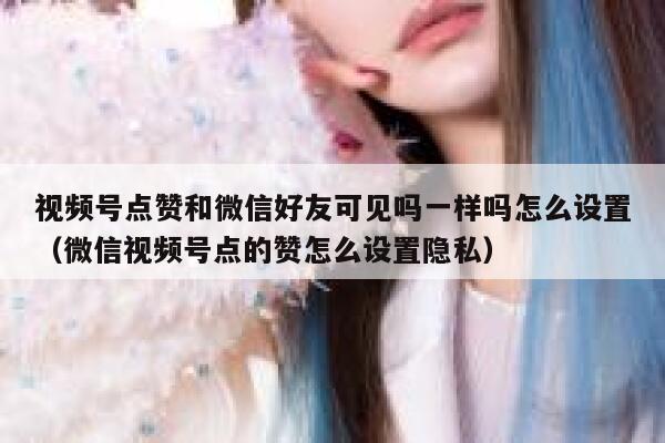 视频号点赞和微信好友可见吗一样吗怎么设置(微信视频号点的赞怎么设置隐私) 第1张 视频号点赞和微信好友可见吗一样吗怎么设置(微信视频号点的赞怎么设置隐私) 第1张