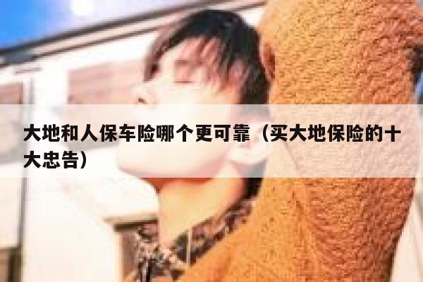 大地和人保车险哪个更可靠(买大地保险的十大忠告) 第1张 大地和人保车险哪个更可靠(买大地保险的十大忠告) 第1张