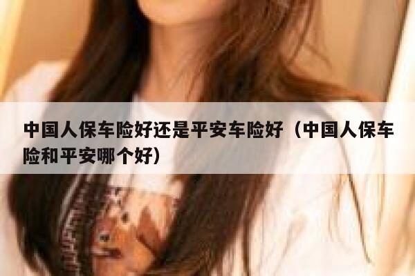 中国人保车险好还是平安车险好（中国人保车险和平安哪个好） 第1张