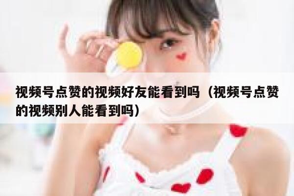 视频号点赞的视频好友能看到吗(视频号点赞的视频别人能看到吗) 第1张 视频号点赞的视频好友能看到吗(视频号点赞的视频别人能看到吗) 第1张
