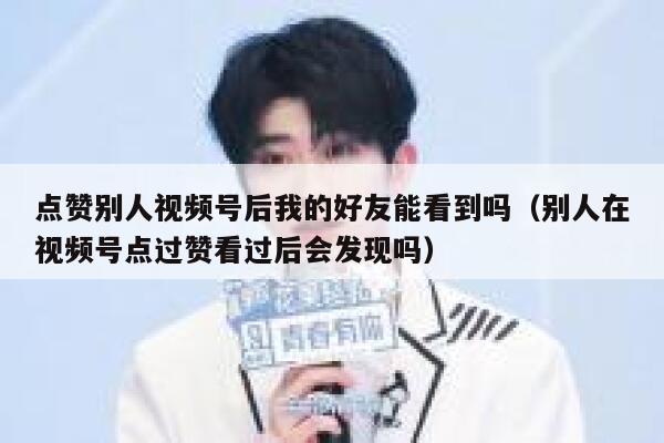 点赞别人视频号后我的好友能看到吗（别人在视频号点过赞看过后会发现吗） 第1张