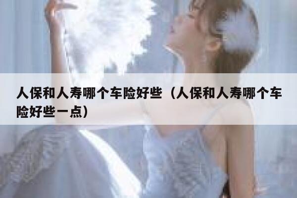 人保和人寿哪个车险好些（人保和人寿哪个车险好些一点） 第1张