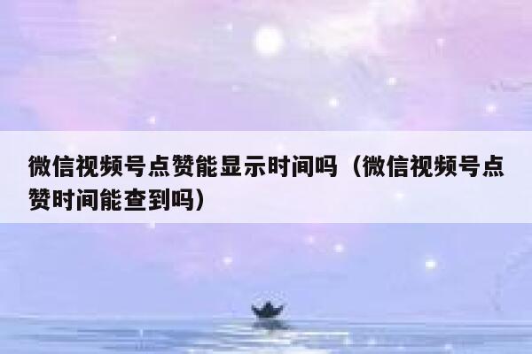 微信视频号点赞能显示时间吗（微信视频号点赞时间能查到吗） 第1张
