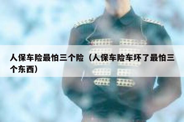 人保车险最怕三个险（人保车险车坏了最怕三个东西） 第1张