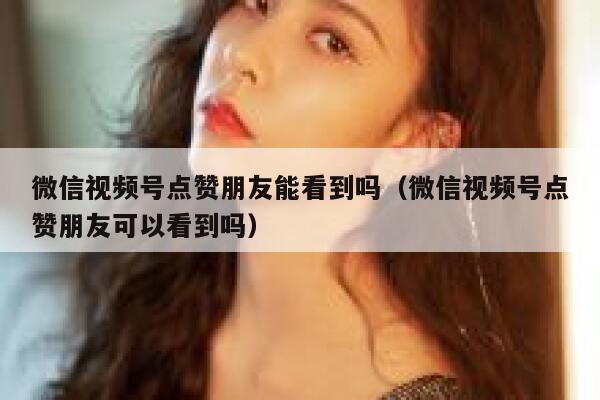 微信视频号点赞朋友能看到吗（微信视频号点赞朋友可以看到吗） 第1张