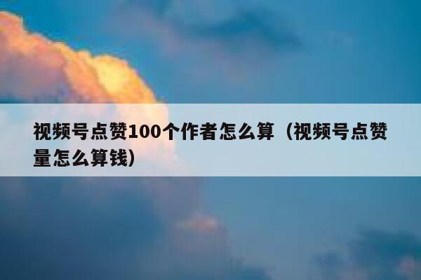 视频号点赞100个作者怎么算（视频号点赞量怎么算钱） 第1张