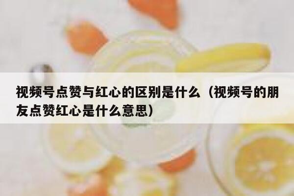 视频号点赞与红心的区别是什么（视频号的朋友点赞红心是什么意思） 第1张