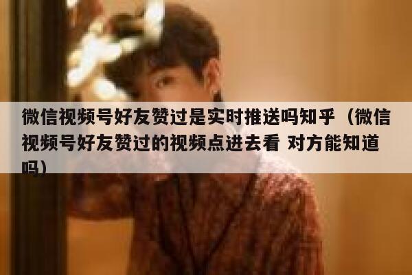 微信视频号好友赞过是实时推送吗知乎（微信视频号好友赞过的视频点进去看 对方能知道吗） 第1张