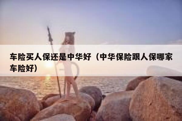 车险买人保还是中华好（中华保险跟人保哪家车险好） 第1张