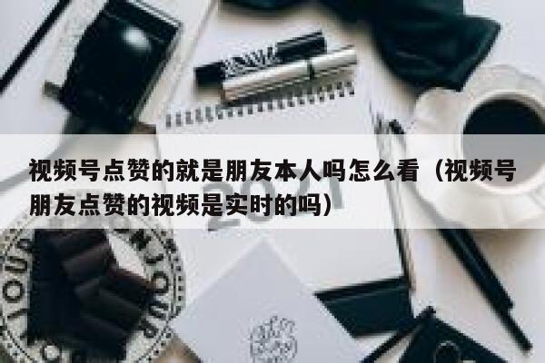视频号点赞的就是朋友本人吗怎么看(视频号朋友点赞的视频是实时的吗) 第1张 视频号点赞的就是朋友本人吗怎么看(视频号朋友点赞的视频是实时的吗) 第1张