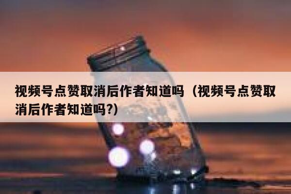 视频号点赞取消后作者知道吗（视频号点赞取消后作者知道吗?） 第1张