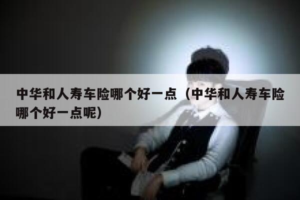 中华和人寿车险哪个好一点(中华和人寿车险哪个好一点呢) 第1张 中华和人寿车险哪个好一点(中华和人寿车险哪个好一点呢) 第1张