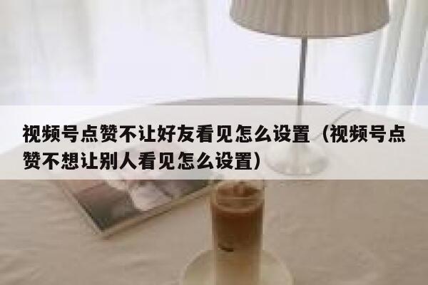 视频号点赞不让好友看见怎么设置（视频号点赞不想让别人看见怎么设置） 第1张