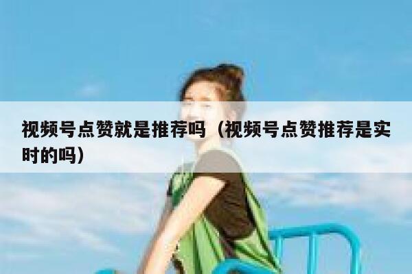 视频号点赞就是推荐吗（视频号点赞推荐是实时的吗） 第1张