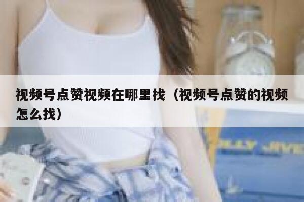 视频号点赞视频在哪里找（视频号点赞的视频怎么找） 第1张