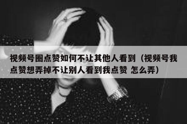 视频号圈点赞如何不让其他人看到(视频号我点赞想弄掉不让别人看到我点赞 怎么弄) 第1张 视频号圈点赞如何不让其他人看到(视频号我点赞想弄掉不让别人看到我点赞 怎么弄) 第1张