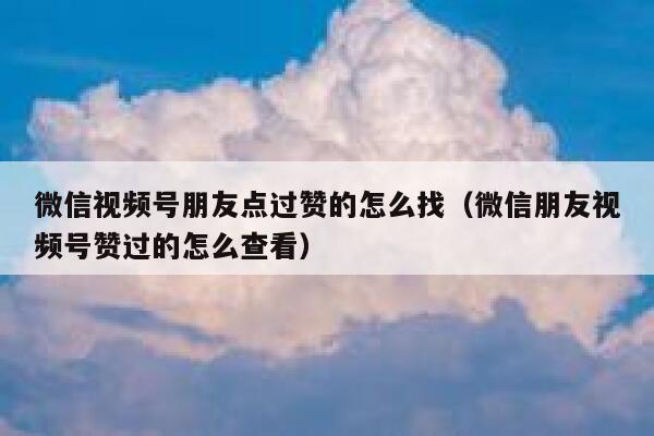 微信视频号朋友点过赞的怎么找（微信朋友视频号赞过的怎么查看） 第1张