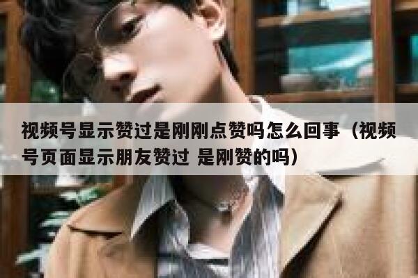 视频号显示赞过是刚刚点赞吗怎么回事（视频号页面显示朋友赞过 是刚赞的吗） 第1张