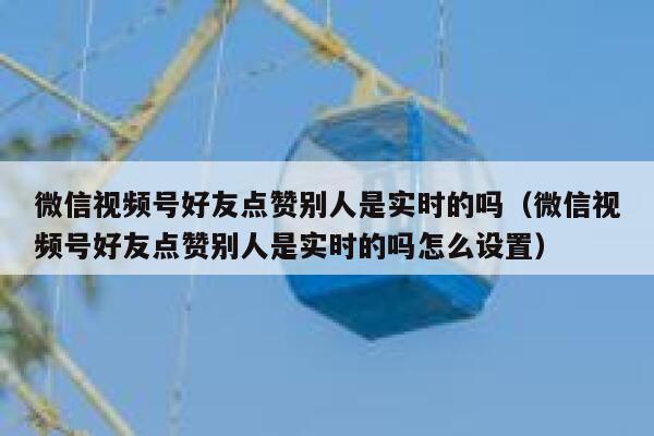 微信视频号好友点赞别人是实时的吗（微信视频号好友点赞别人是实时的吗怎么设置） 第1张