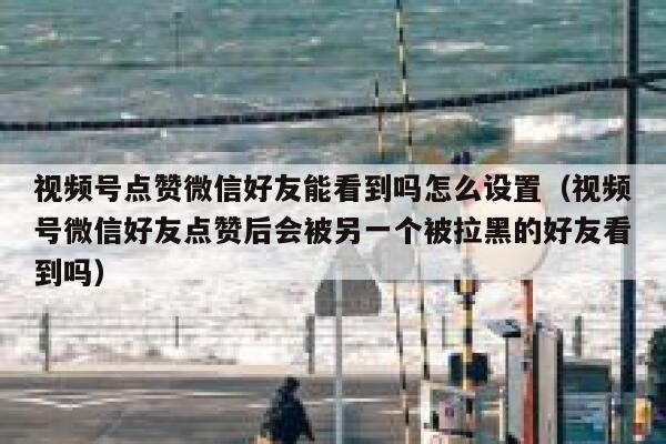 视频号点赞微信好友能看到吗怎么设置（视频号微信好友点赞后会被另一个被拉黑的好友看到吗） 第1张