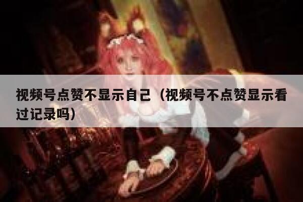 视频号点赞不显示自己(视频号不点赞显示看过记录吗) 第1张 视频号点赞不显示自己(视频号不点赞显示看过记录吗) 第1张