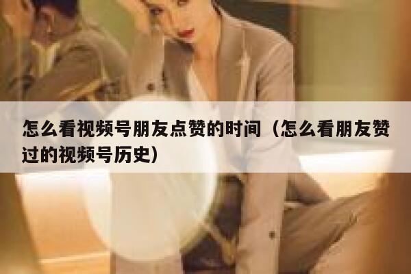 怎么看视频号朋友点赞的时间(怎么看朋友赞过的视频号历史) 第1张 怎么看视频号朋友点赞的时间(怎么看朋友赞过的视频号历史) 第1张