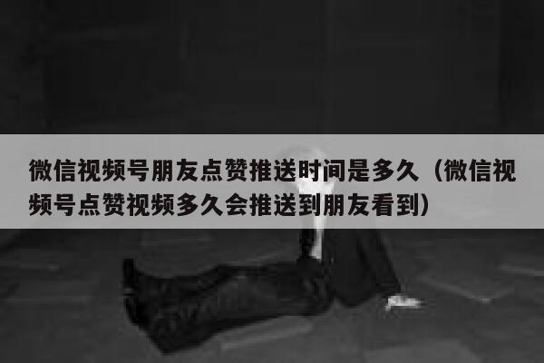 微信视频号朋友点赞推送时间是多久(微信视频号点赞视频多久会推送到朋友看到) 第1张 微信视频号朋友点赞推送时间是多久(微信视频号点赞视频多久会推送到朋友看到) 第1张