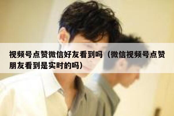 视频号点赞微信好友看到吗(微信视频号点赞朋友看到是实时的吗) 第1张 视频号点赞微信好友看到吗(微信视频号点赞朋友看到是实时的吗) 第1张