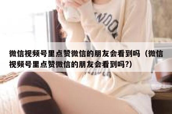 微信视频号里点赞微信的朋友会看到吗(微信视频号里点赞微信的朋友会看到吗?) 第1张 微信视频号里点赞微信的朋友会看到吗(微信视频号里点赞微信的朋友会看到吗?) 第1张