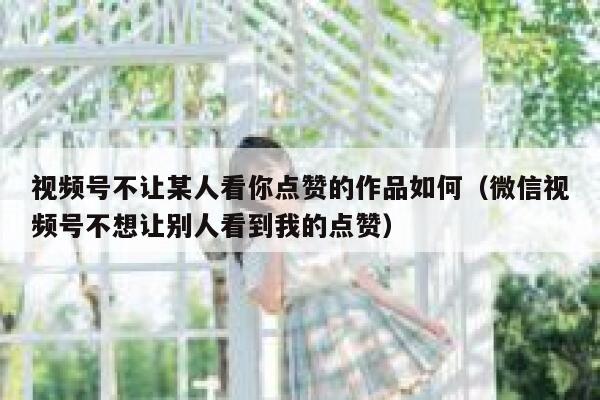 视频号不让某人看你点赞的作品如何（微信视频号不想让别人看到我的点赞） 第1张