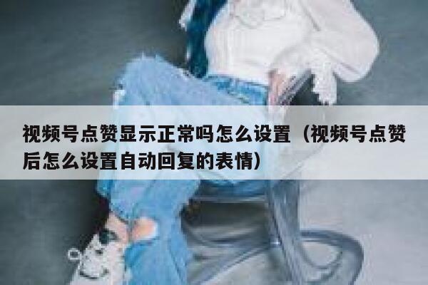 视频号点赞显示正常吗怎么设置(视频号点赞后怎么设置自动回复的表情) 第1张 视频号点赞显示正常吗怎么设置(视频号点赞后怎么设置自动回复的表情) 第1张