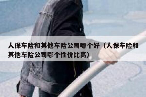 人保车险和其他车险公司哪个好(人保车险和其他车险公司哪个性价比高) 第1张 人保车险和其他车险公司哪个好(人保车险和其他车险公司哪个性价比高) 第1张