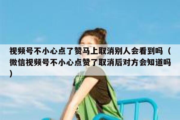 视频号不小心点了赞马上取消别人会看到吗(微信视频号不小心点赞了取消后对方会知道吗) 第1张 视频号不小心点了赞马上取消别人会看到吗(微信视频号不小心点赞了取消后对方会知道吗) 第1张