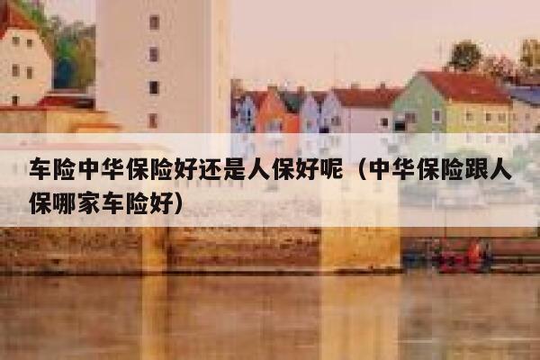 车险中华保险好还是人保好呢(中华保险跟人保哪家车险好) 第1张 车险中华保险好还是人保好呢(中华保险跟人保哪家车险好) 第1张