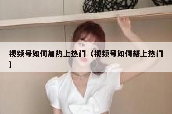 视频号如何加热上热门（视频号如何帮上热门） 第1张