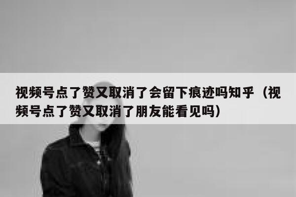 视频号点了赞又取消了会留下痕迹吗知乎（视频号点了赞又取消了朋友能看见吗） 第1张
