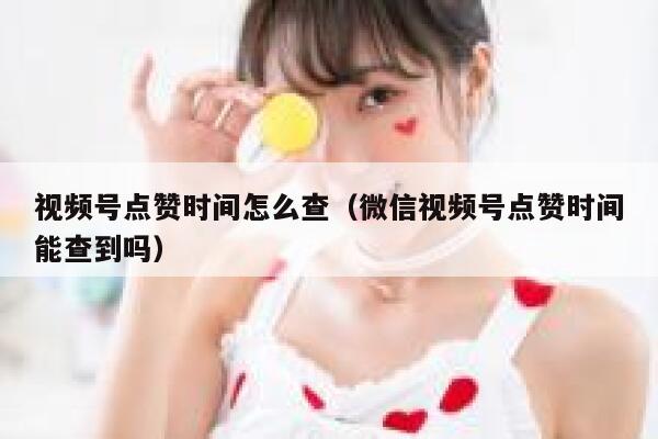 视频号点赞时间怎么查（微信视频号点赞时间能查到吗） 第1张