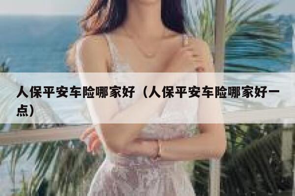 人保平安车险哪家好（人保平安车险哪家好一点） 第1张