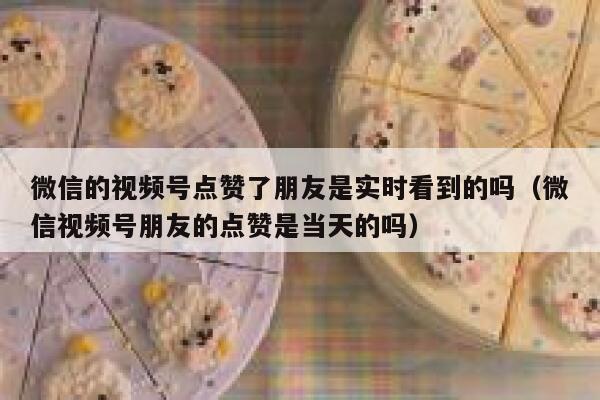 微信的视频号点赞了朋友是实时看到的吗（微信视频号朋友的点赞是当天的吗） 第1张
