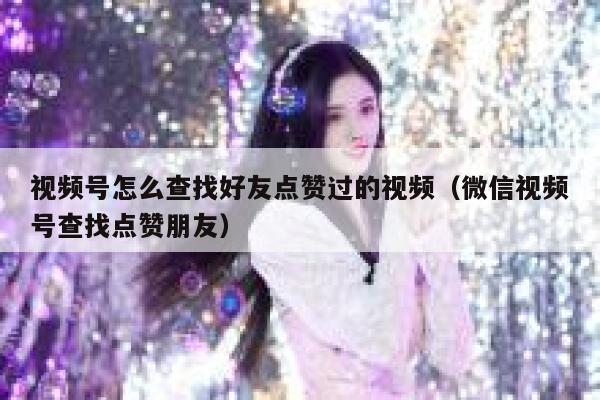 视频号怎么查找好友点赞过的视频（微信视频号查找点赞朋友） 第1张